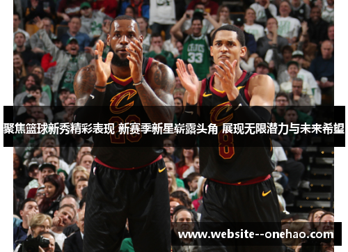 聚焦篮球新秀精彩表现 新赛季新星崭露头角 展现无限潜力与未来希望 聚焦篮球新秀精彩表现 新赛季新星崭露头角 展现无限潜力与未来希望