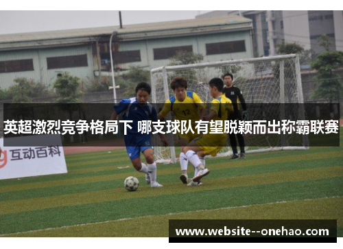 英超激烈竞争格局下 哪支球队有望脱颖而出称霸联赛