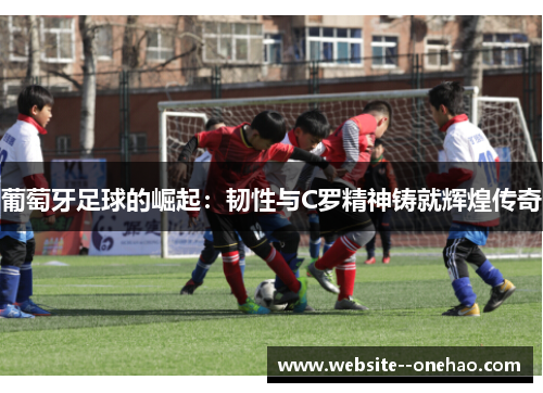 葡萄牙足球的崛起:韧性与C罗精神铸就辉煌传奇 葡萄牙足球的崛起:韧性与C罗精神铸就辉煌传奇