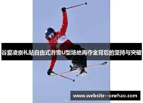 谷爱凌崇礼站自由式滑雪U型场地再夺金背后的坚持与突破 谷爱凌崇礼站自由式滑雪U型场地再夺金背后的坚持与突破