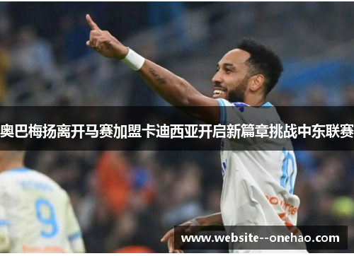 奥巴梅扬离开马赛加盟卡迪西亚开启新篇章挑战中东联赛