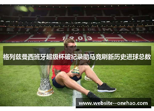 格列兹曼西班牙超级杯破纪录助马竞刷新历史进球总数
