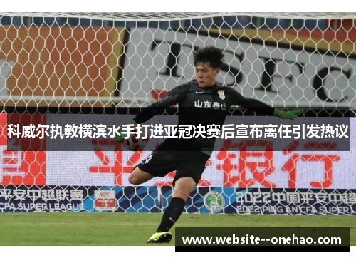 科威尔执教横滨水手打进亚冠决赛后宣布离任引发热议 科威尔执教横滨水手打进亚冠决赛后宣布离任引发热议