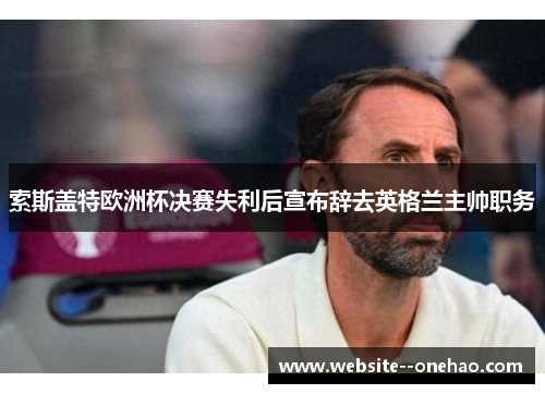 索斯盖特欧洲杯决赛失利后宣布辞去英格兰主帅职务