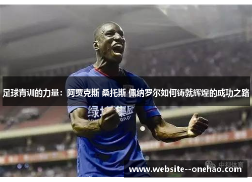 足球青训的力量：阿贾克斯 桑托斯 佩纳罗尔如何铸就辉煌的成功之路