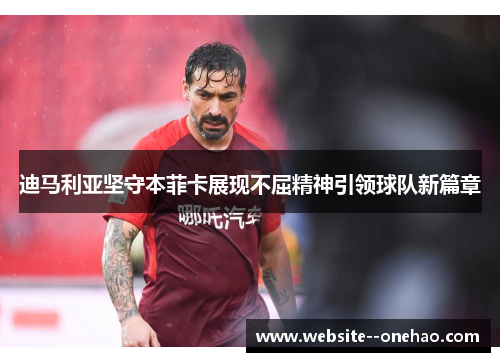 迪马利亚坚守本菲卡展现不屈精神引领球队新篇章