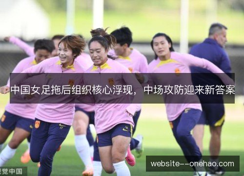 中国女足拖后组织核心浮现，中场攻防迎来新答案