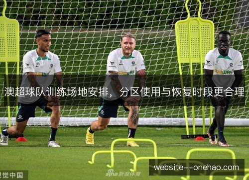 澳超球队训练场地安排，分区使用与恢复时段更合理